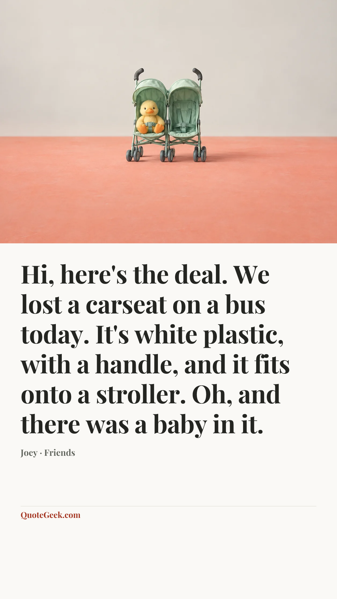 “Hi, here's the deal. We lost a carseat on a bus today. It's white plastic, with a handle, and it fits onto a stroller. Oh, and there was a baby in it.” — Joey · Friends. Illustrated QuoteGeek card.
