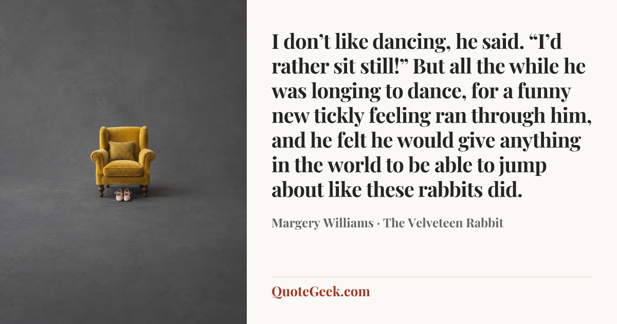 “I don’t like dancing, he said. “I’d rather sit still!”
But all the while he was longing to dance, for a funny new tickly feeling ran through him, and he felt he would give anything in the world to be able to jump about like these rabbits did.” — Margery Williams · The Velveteen Rabbit. Illustrated QuoteGeek card.