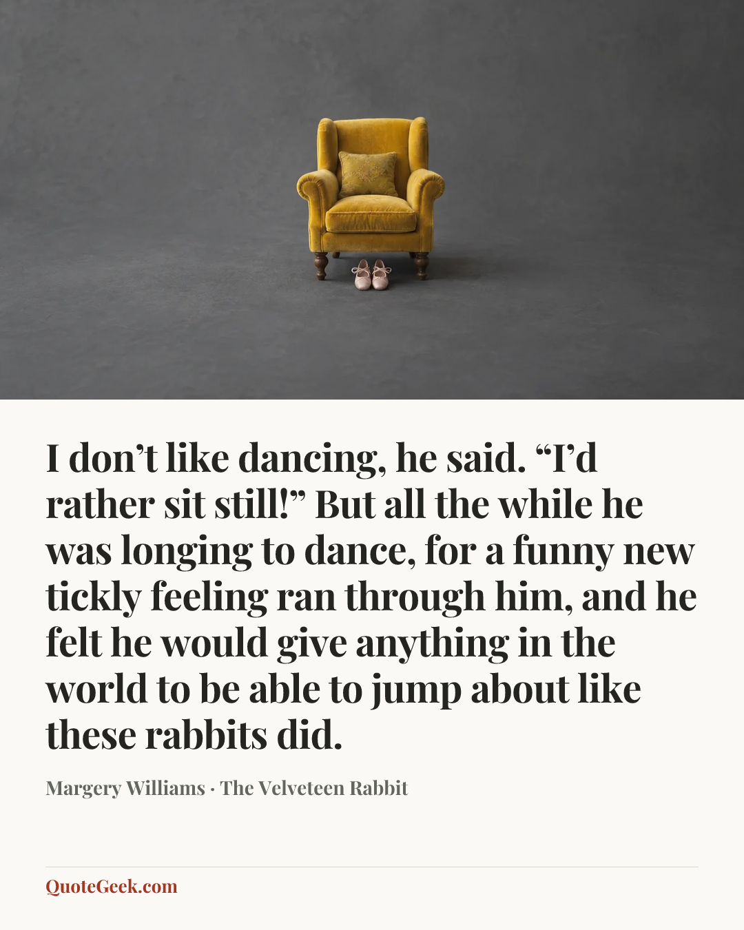 “I don’t like dancing, he said. “I’d rather sit still!”
But all the while he was longing to dance, for a funny new tickly feeling ran through him, and he felt he would give anything in the world to be able to jump about like these rabbits did.” — Margery Williams · The Velveteen Rabbit. Illustrated QuoteGeek card.