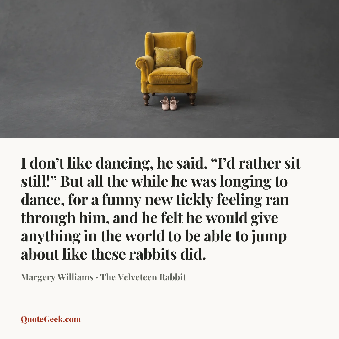 “I don’t like dancing, he said. “I’d rather sit still!”
But all the while he was longing to dance, for a funny new tickly feeling ran through him, and he felt he would give anything in the world to be able to jump about like these rabbits did.” — Margery Williams · The Velveteen Rabbit. Illustrated QuoteGeek card.