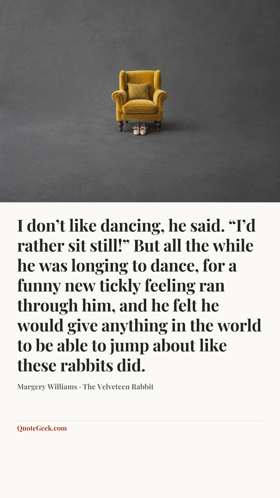 “I don’t like dancing, he said. “I’d rather sit still!”
But all the while he was longing to dance, for a funny new tickly feeling ran through him, and he felt he would give anything in the world to be able to jump about like these rabbits did.” — Margery Williams · The Velveteen Rabbit. Illustrated QuoteGeek card.