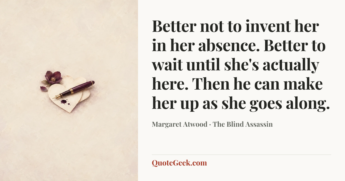 “Better not to invent her in her absence. Better to wait until she's actually here. Then he can make her up as she goes along.” — Margaret Atwood · The Blind Assassin. Illustrated QuoteGeek card.