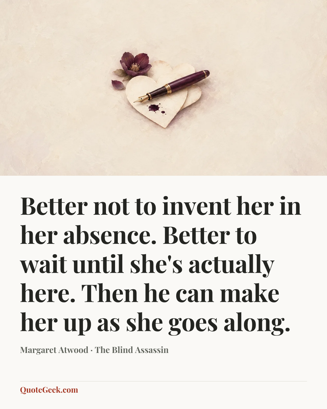 “Better not to invent her in her absence. Better to wait until she's actually here. Then he can make her up as she goes along.” — Margaret Atwood · The Blind Assassin. Illustrated QuoteGeek card.