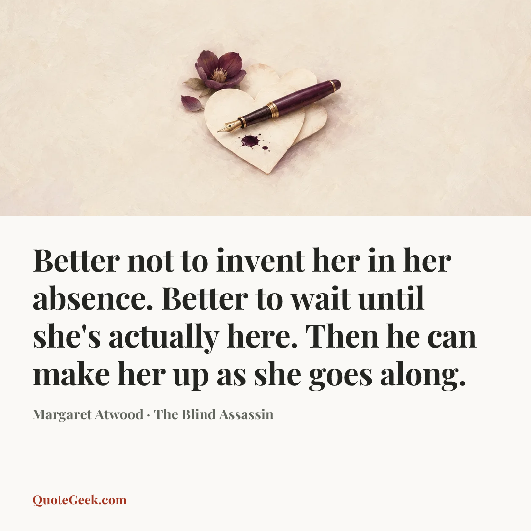 “Better not to invent her in her absence. Better to wait until she's actually here. Then he can make her up as she goes along.” — Margaret Atwood · The Blind Assassin. Illustrated QuoteGeek card.