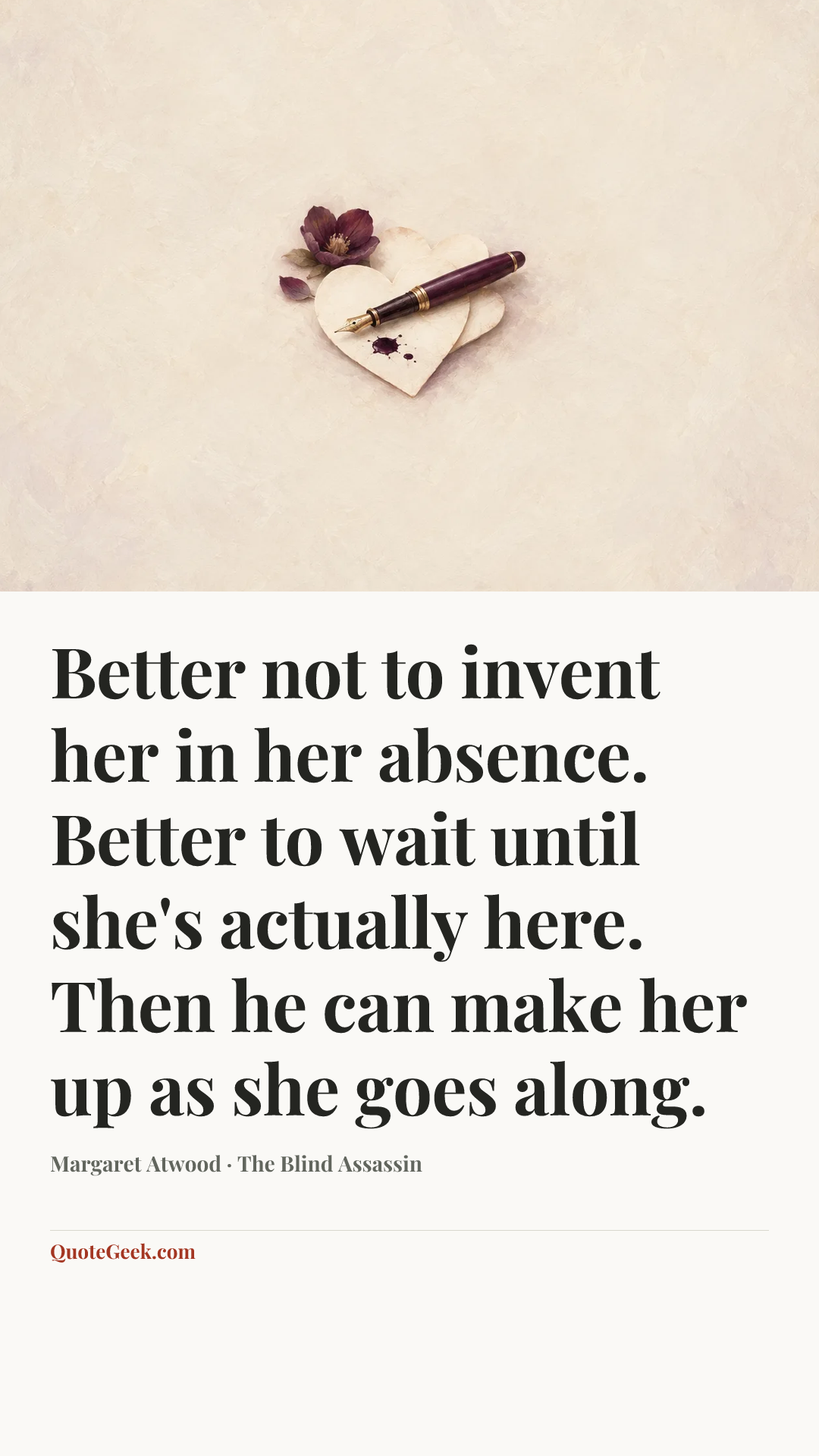 “Better not to invent her in her absence. Better to wait until she's actually here. Then he can make her up as she goes along.” — Margaret Atwood · The Blind Assassin. Illustrated QuoteGeek card.