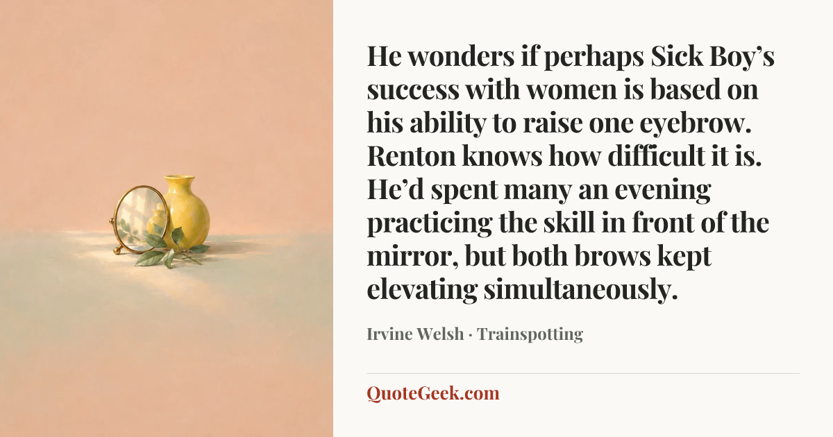 “He wonders if perhaps Sick Boy’s success with women is based on his ability to raise one eyebrow. Renton knows how difficult it is. He’d spent many an evening practicing the skill in front of the mirror, but both brows kept elevating simultaneously.” — Irvine Welsh · Trainspotting. Illustrated QuoteGeek card.