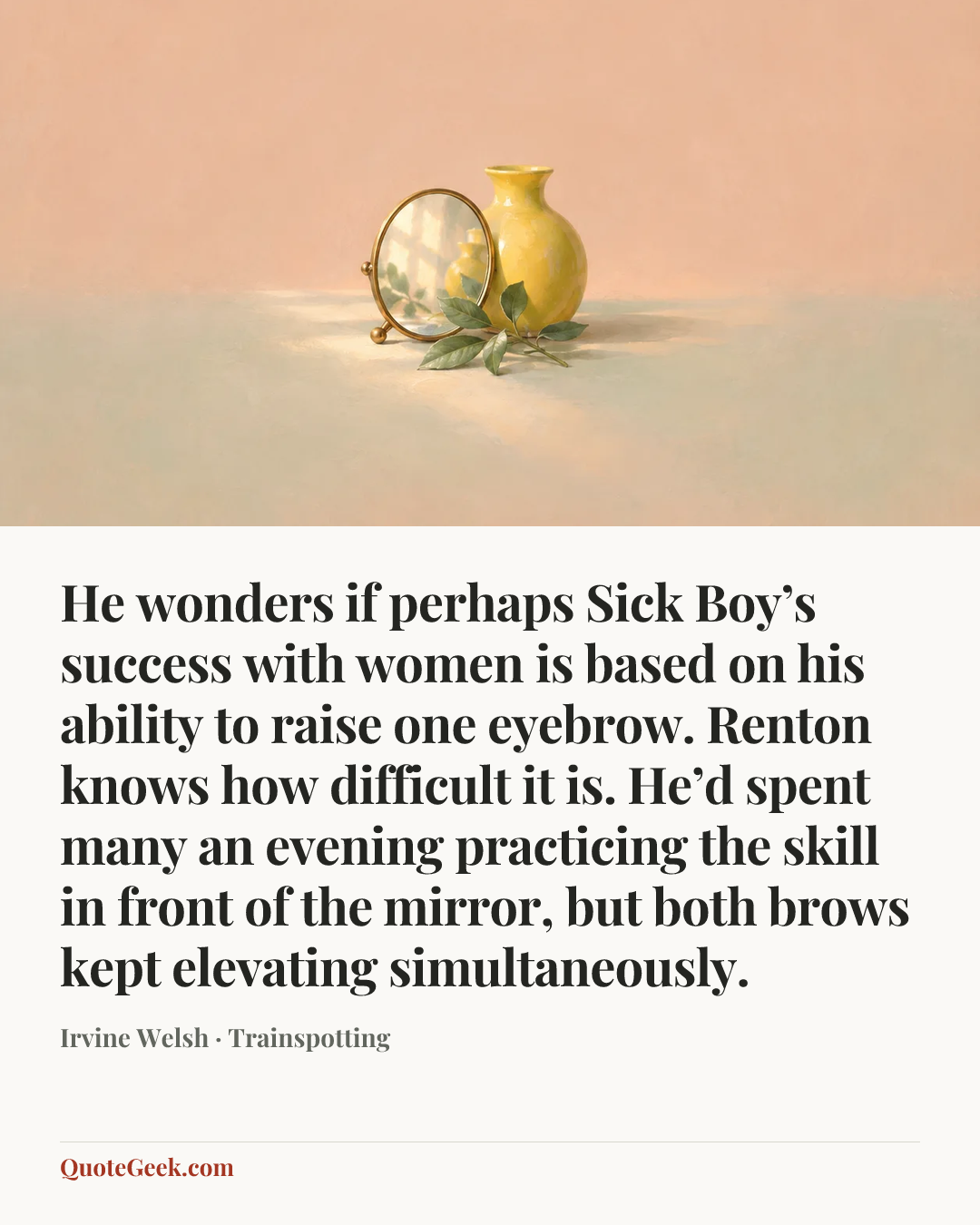 “He wonders if perhaps Sick Boy’s success with women is based on his ability to raise one eyebrow. Renton knows how difficult it is. He’d spent many an evening practicing the skill in front of the mirror, but both brows kept elevating simultaneously.” — Irvine Welsh · Trainspotting. Illustrated QuoteGeek card.