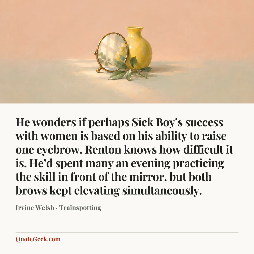 “He wonders if perhaps Sick Boy’s success with women is based on his ability to raise one eyebrow. Renton knows how difficult it is. He’d spent many an evening practicing the skill in front of the mirror, but both brows kept elevating simultaneously.” — Irvine Welsh · Trainspotting. Illustrated QuoteGeek card.