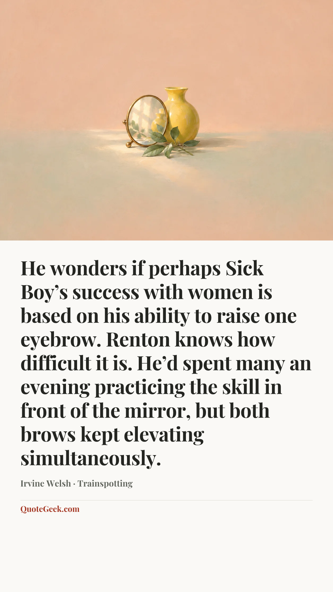 “He wonders if perhaps Sick Boy’s success with women is based on his ability to raise one eyebrow. Renton knows how difficult it is. He’d spent many an evening practicing the skill in front of the mirror, but both brows kept elevating simultaneously.” — Irvine Welsh · Trainspotting. Illustrated QuoteGeek card.