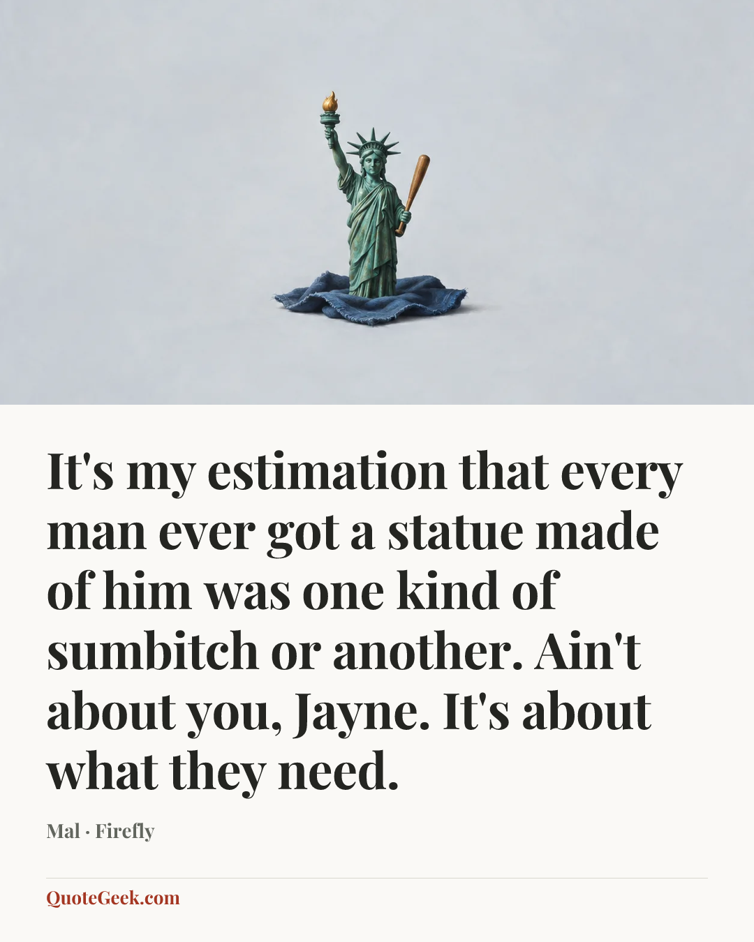 “It's my estimation that every man ever got a statue made of him was one kind of sumbitch or another. Ain't about you, Jayne. It's about what they need.” — Mal · Firefly. Illustrated QuoteGeek card.