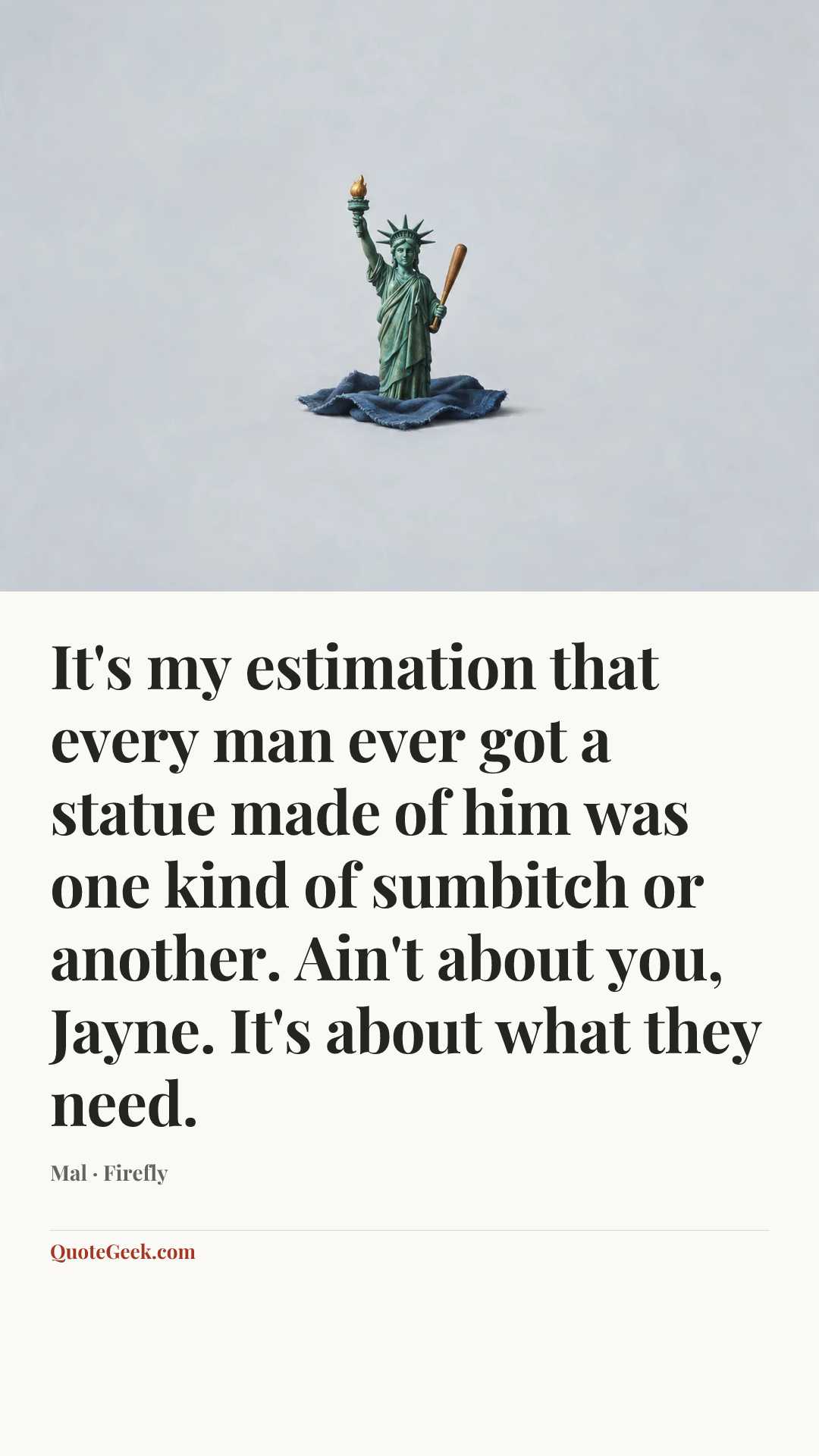 “It's my estimation that every man ever got a statue made of him was one kind of sumbitch or another. Ain't about you, Jayne. It's about what they need.” — Mal · Firefly. Illustrated QuoteGeek card.