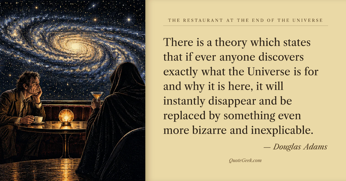 “There is a theory which states that if ever anyone discovers exactly what the Universe is for and why it is here, it will instantly disappear and be replaced by something even more bizarre and inexplicable.” — Douglas Adams · The Restaurant at the End of the Universe. Illustrated QuoteGeek card.