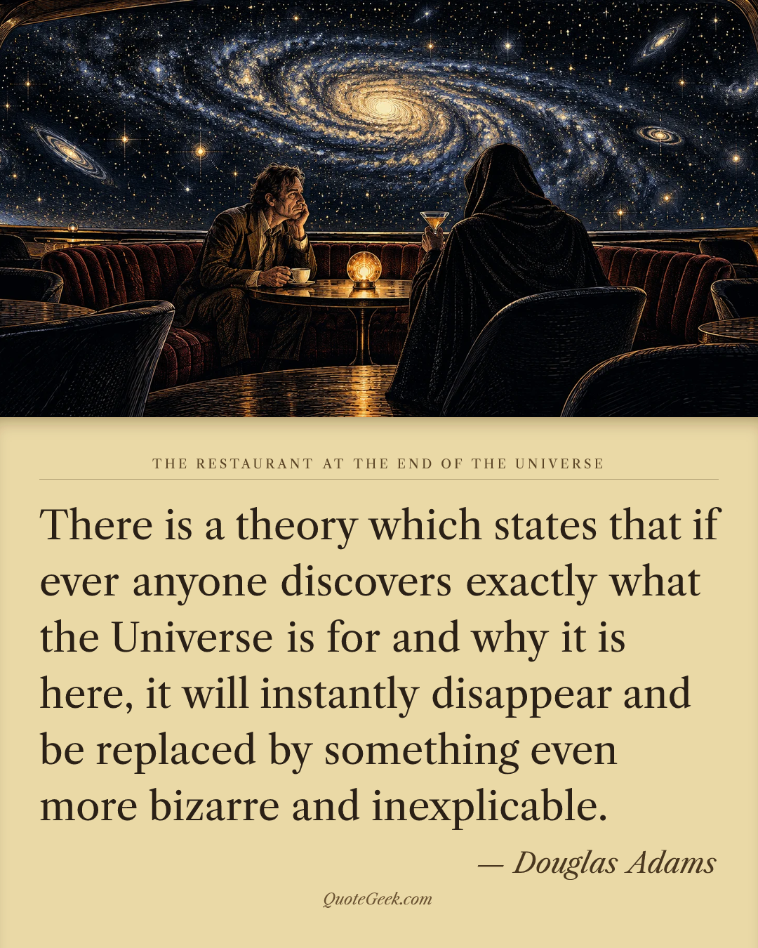 “There is a theory which states that if ever anyone discovers exactly what the Universe is for and why it is here, it will instantly disappear and be replaced by something even more bizarre and inexplicable.” — Douglas Adams · The Restaurant at the End of the Universe. Illustrated QuoteGeek card.