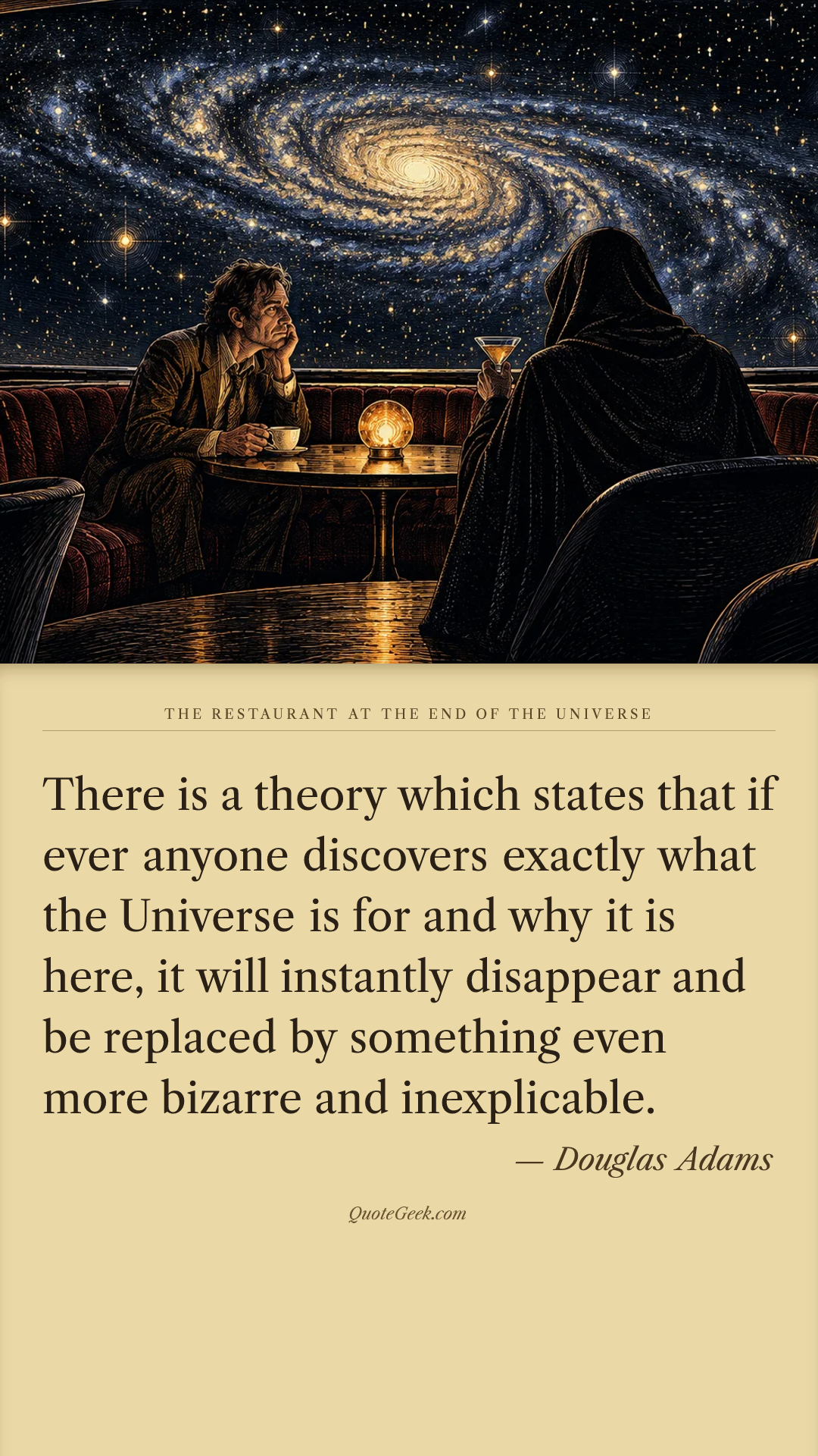 “There is a theory which states that if ever anyone discovers exactly what the Universe is for and why it is here, it will instantly disappear and be replaced by something even more bizarre and inexplicable.” — Douglas Adams · The Restaurant at the End of the Universe. Illustrated QuoteGeek card.