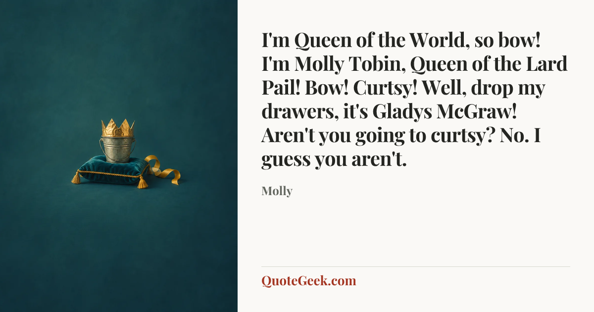 “I'm Queen of the World, so bow! I'm Molly Tobin, Queen of the Lard Pail! Bow! Curtsy! Well, drop my drawers, it's Gladys McGraw! Aren't you going to curtsy? No. I guess you aren't.” — Molly. Illustrated QuoteGeek card.