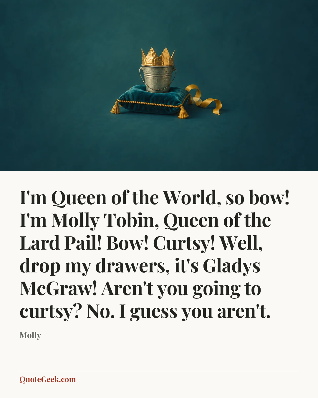 “I'm Queen of the World, so bow! I'm Molly Tobin, Queen of the Lard Pail! Bow! Curtsy! Well, drop my drawers, it's Gladys McGraw! Aren't you going to curtsy? No. I guess you aren't.” — Molly. Illustrated QuoteGeek card.