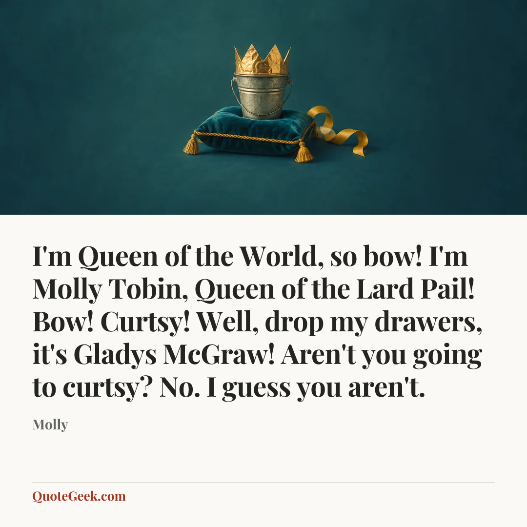 “I'm Queen of the World, so bow! I'm Molly Tobin, Queen of the Lard Pail! Bow! Curtsy! Well, drop my drawers, it's Gladys McGraw! Aren't you going to curtsy? No. I guess you aren't.” — Molly. Illustrated QuoteGeek card.