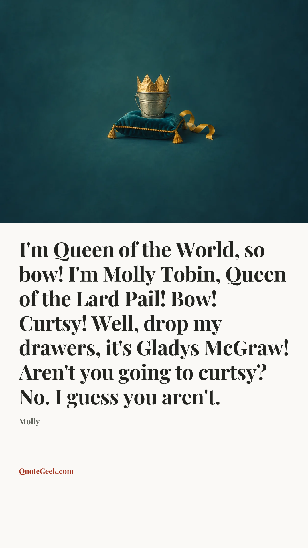 “I'm Queen of the World, so bow! I'm Molly Tobin, Queen of the Lard Pail! Bow! Curtsy! Well, drop my drawers, it's Gladys McGraw! Aren't you going to curtsy? No. I guess you aren't.” — Molly. Illustrated QuoteGeek card.