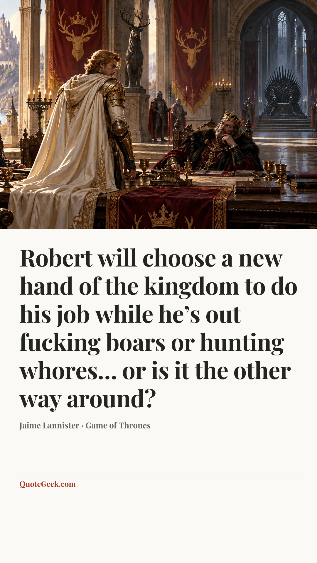 “Robert will choose a new hand of the kingdom to do his job while he’s out fucking boars or hunting whores… or is it the other way around?” — Jaime Lannister · Game of Thrones. Illustrated QuoteGeek card.