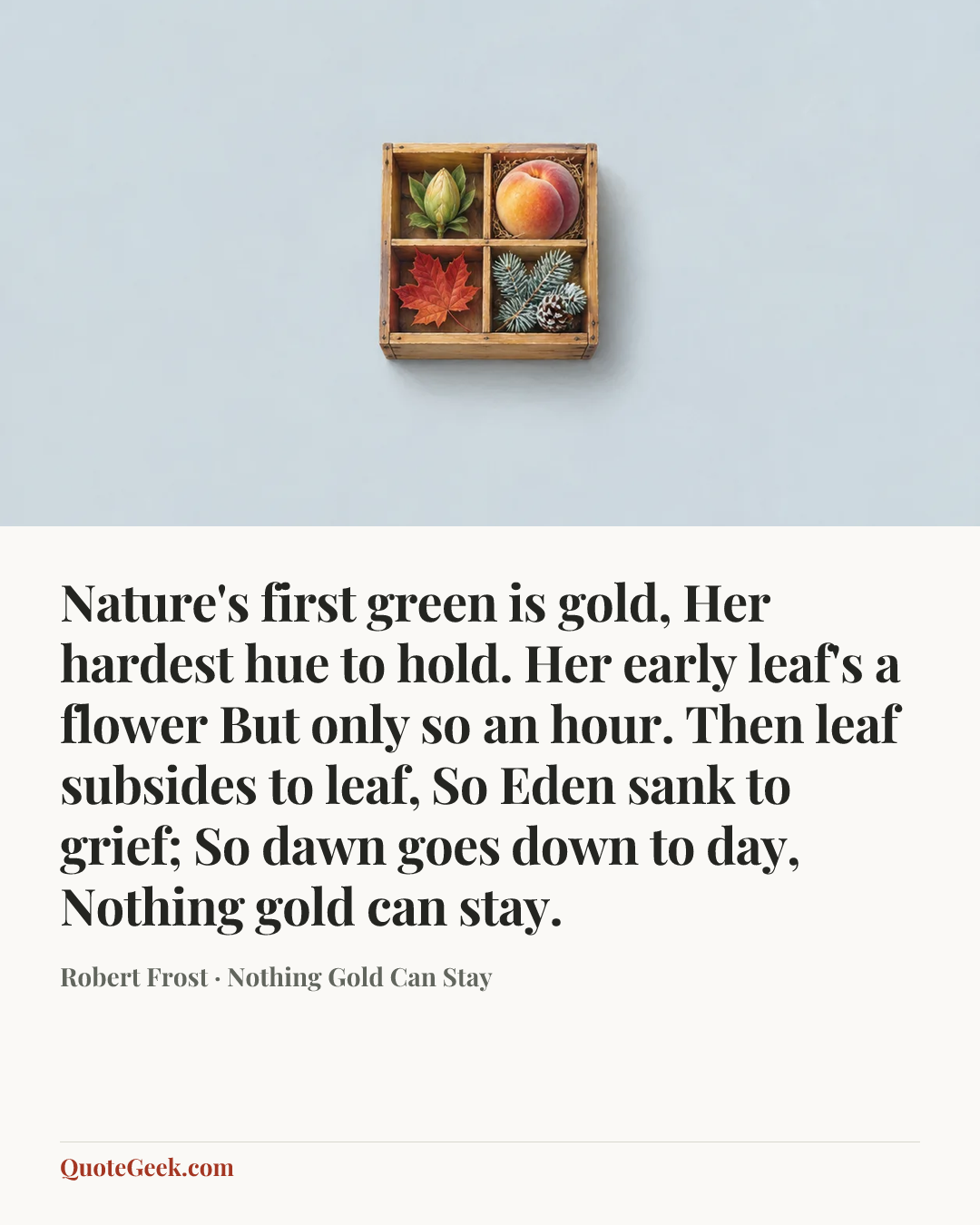 “Nature's first green is gold,
Her hardest hue to hold.
Her early leaf's a flower
But only so an hour.
Then leaf subsides to leaf,
So Eden sank to grief;
So dawn goes down to day,
Nothing gold can stay.” — Robert Frost · Nothing Gold Can Stay. Illustrated QuoteGeek card.