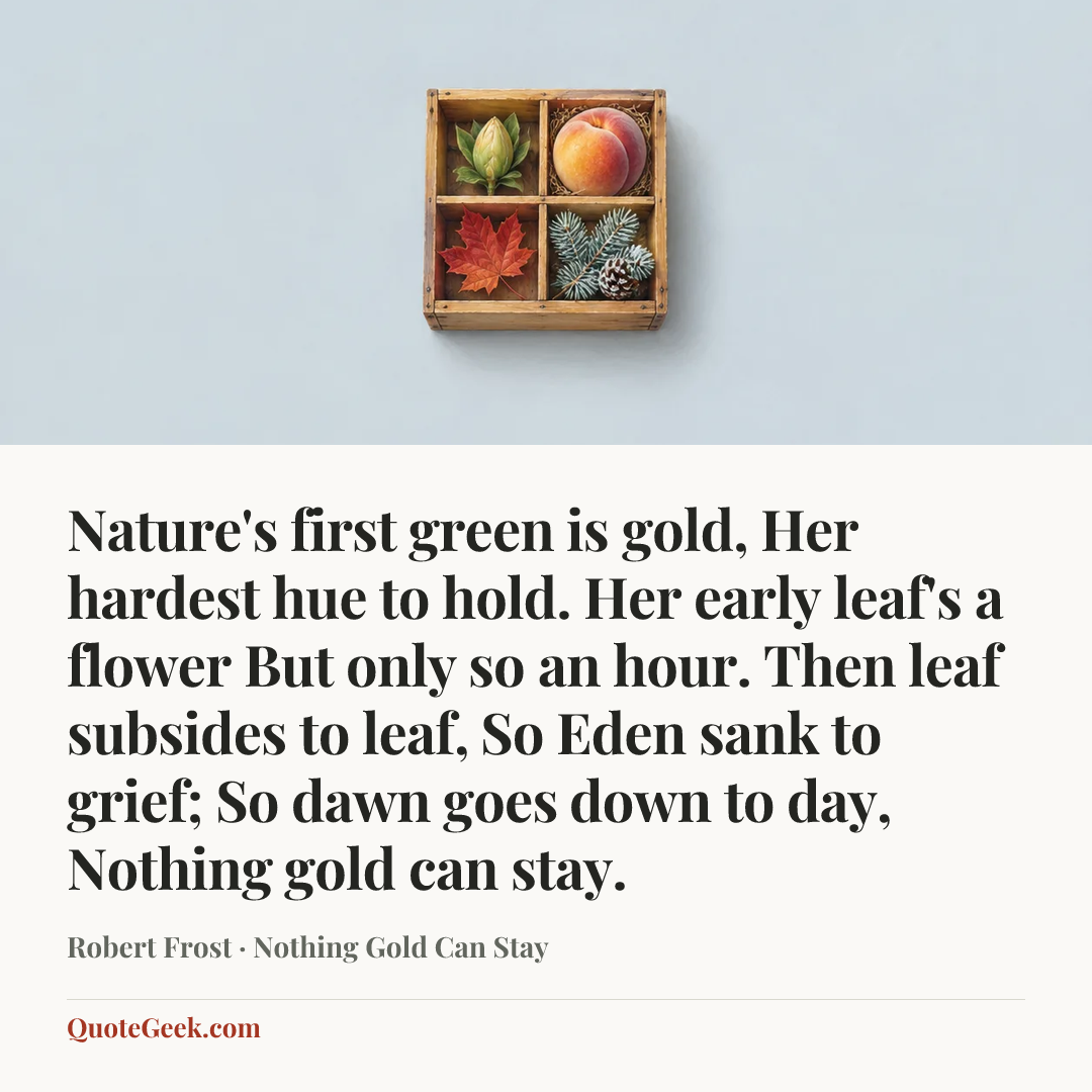“Nature's first green is gold,
Her hardest hue to hold.
Her early leaf's a flower
But only so an hour.
Then leaf subsides to leaf,
So Eden sank to grief;
So dawn goes down to day,
Nothing gold can stay.” — Robert Frost · Nothing Gold Can Stay. Illustrated QuoteGeek card.