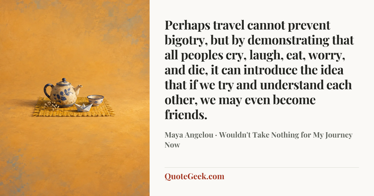 “Perhaps travel cannot prevent bigotry, but by demonstrating that all peoples cry, laugh, eat, worry, and die, it can introduce the idea that if we try and understand each other, we may even become friends.” — Maya Angelou · Wouldn't Take Nothing for My Journey Now. Illustrated QuoteGeek card.