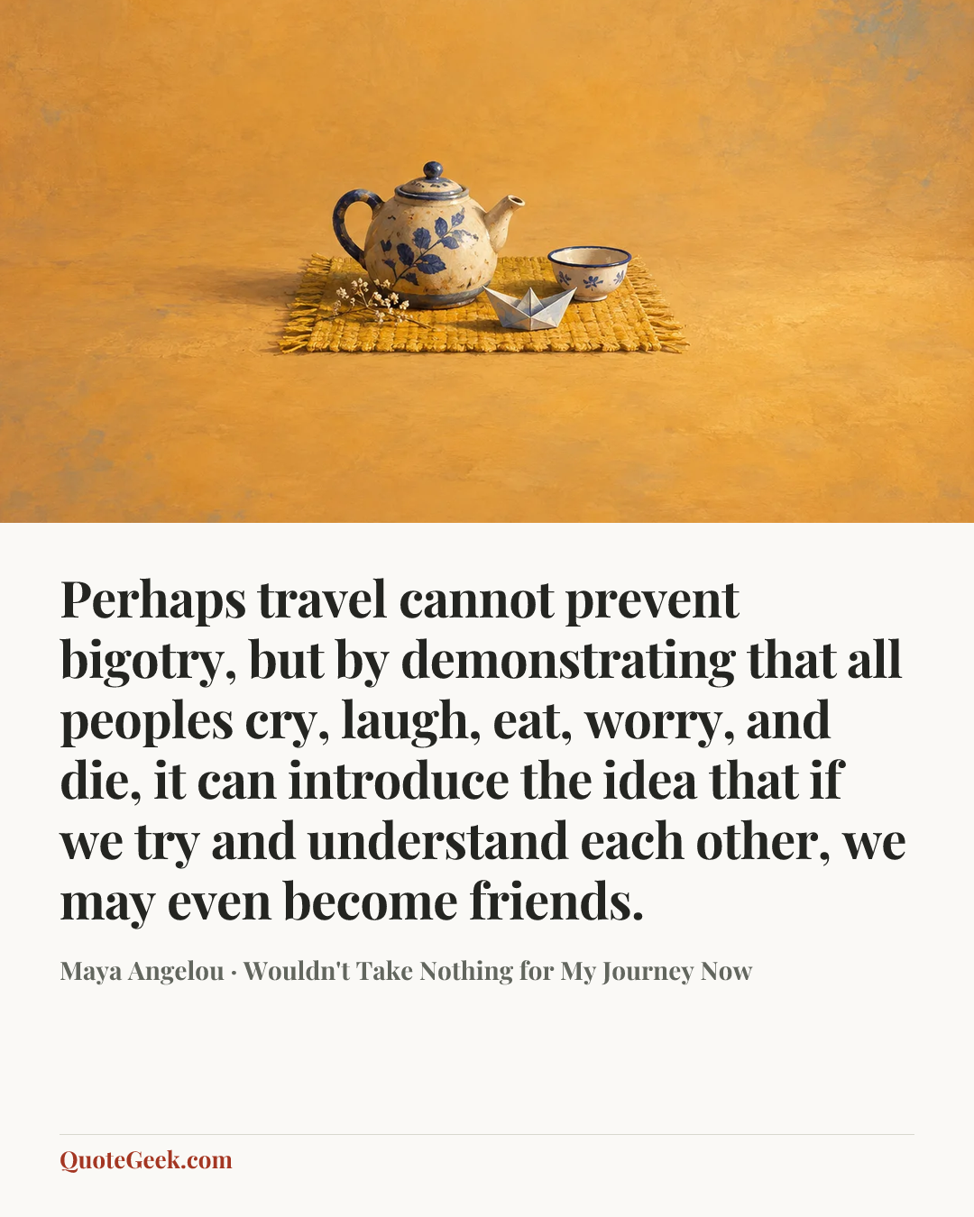“Perhaps travel cannot prevent bigotry, but by demonstrating that all peoples cry, laugh, eat, worry, and die, it can introduce the idea that if we try and understand each other, we may even become friends.” — Maya Angelou · Wouldn't Take Nothing for My Journey Now. Illustrated QuoteGeek card.