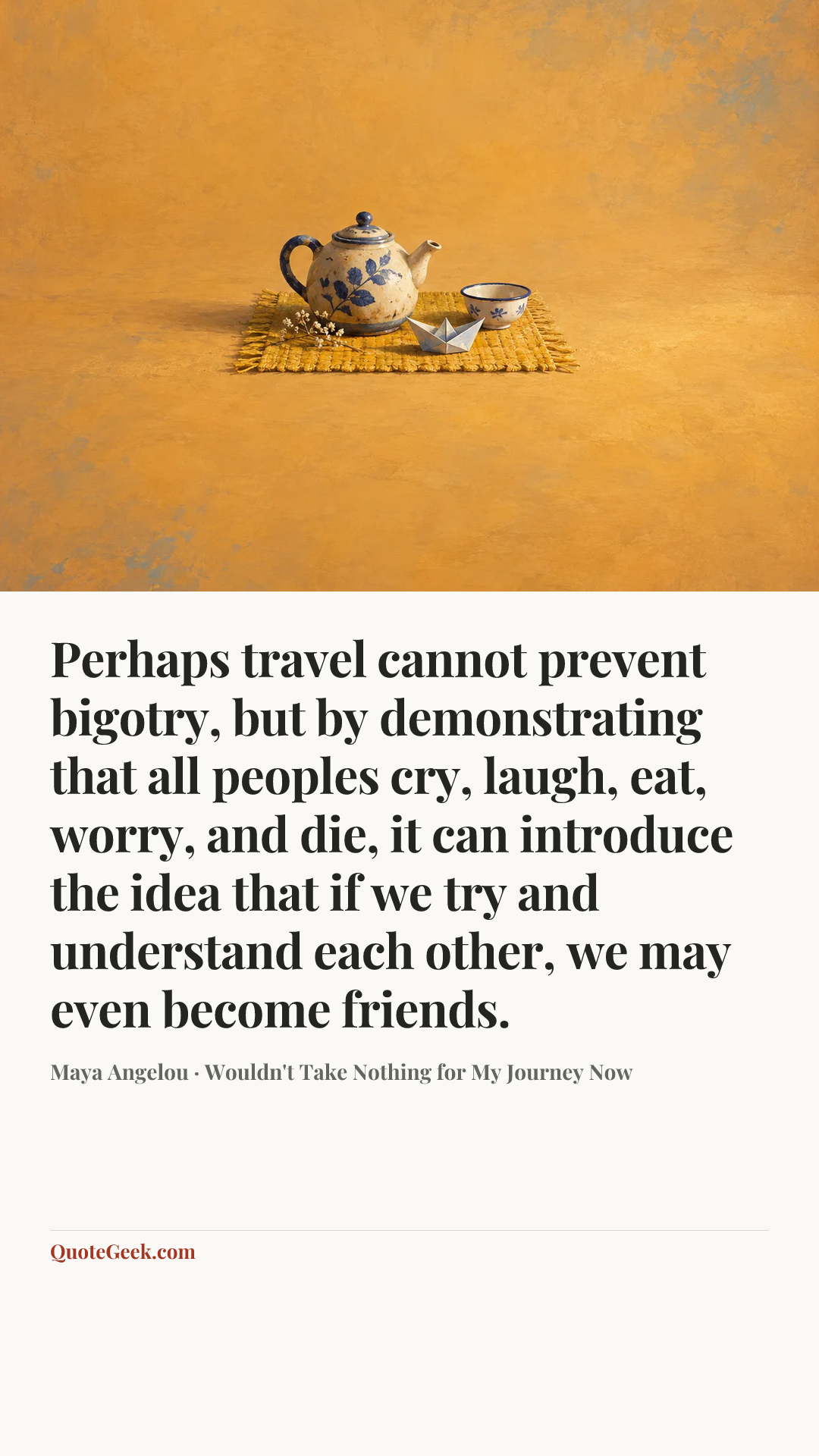 “Perhaps travel cannot prevent bigotry, but by demonstrating that all peoples cry, laugh, eat, worry, and die, it can introduce the idea that if we try and understand each other, we may even become friends.” — Maya Angelou · Wouldn't Take Nothing for My Journey Now. Illustrated QuoteGeek card.