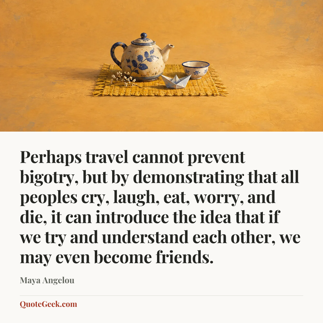 “Perhaps travel cannot prevent bigotry, but by demonstrating that all peoples cry, laugh, eat, worry, and die, it can introduce the idea that if we try and understand each other, we may even become friends.” — Maya Angelou. Illustrated QuoteGeek card.