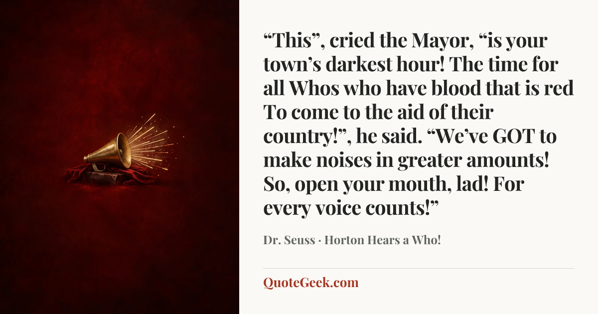 ““This”, cried the Mayor, “is your town’s darkest hour!
The time for all Whos who have blood that is red
To come to the aid of their country!”, he said.
“We’ve GOT to make noises in greater amounts!
So, open your mouth, lad! For every voice counts!”” — Dr. Seuss · Horton Hears a Who!. Illustrated QuoteGeek card.