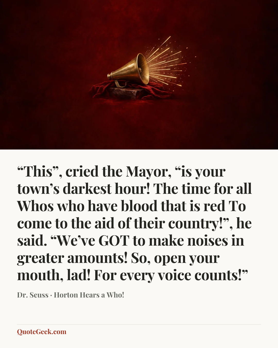 ““This”, cried the Mayor, “is your town’s darkest hour!
The time for all Whos who have blood that is red
To come to the aid of their country!”, he said.
“We’ve GOT to make noises in greater amounts!
So, open your mouth, lad! For every voice counts!”” — Dr. Seuss · Horton Hears a Who!. Illustrated QuoteGeek card.