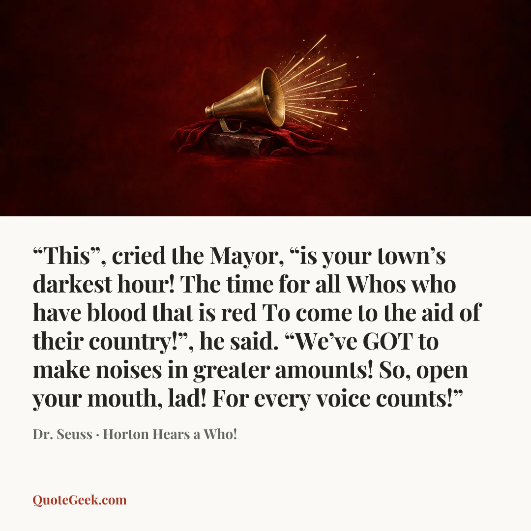 ““This”, cried the Mayor, “is your town’s darkest hour!
The time for all Whos who have blood that is red
To come to the aid of their country!”, he said.
“We’ve GOT to make noises in greater amounts!
So, open your mouth, lad! For every voice counts!”” — Dr. Seuss · Horton Hears a Who!. Illustrated QuoteGeek card.