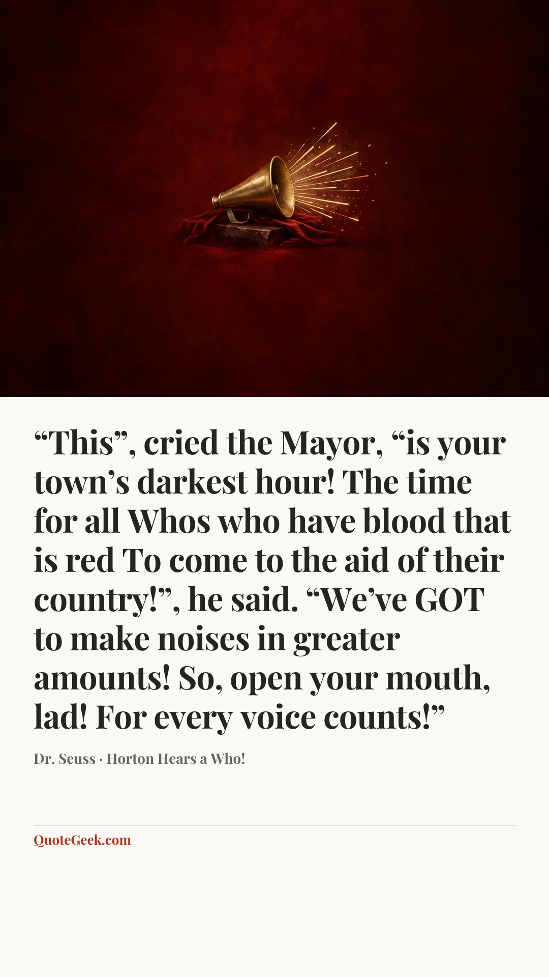 ““This”, cried the Mayor, “is your town’s darkest hour!
The time for all Whos who have blood that is red
To come to the aid of their country!”, he said.
“We’ve GOT to make noises in greater amounts!
So, open your mouth, lad! For every voice counts!”” — Dr. Seuss · Horton Hears a Who!. Illustrated QuoteGeek card.