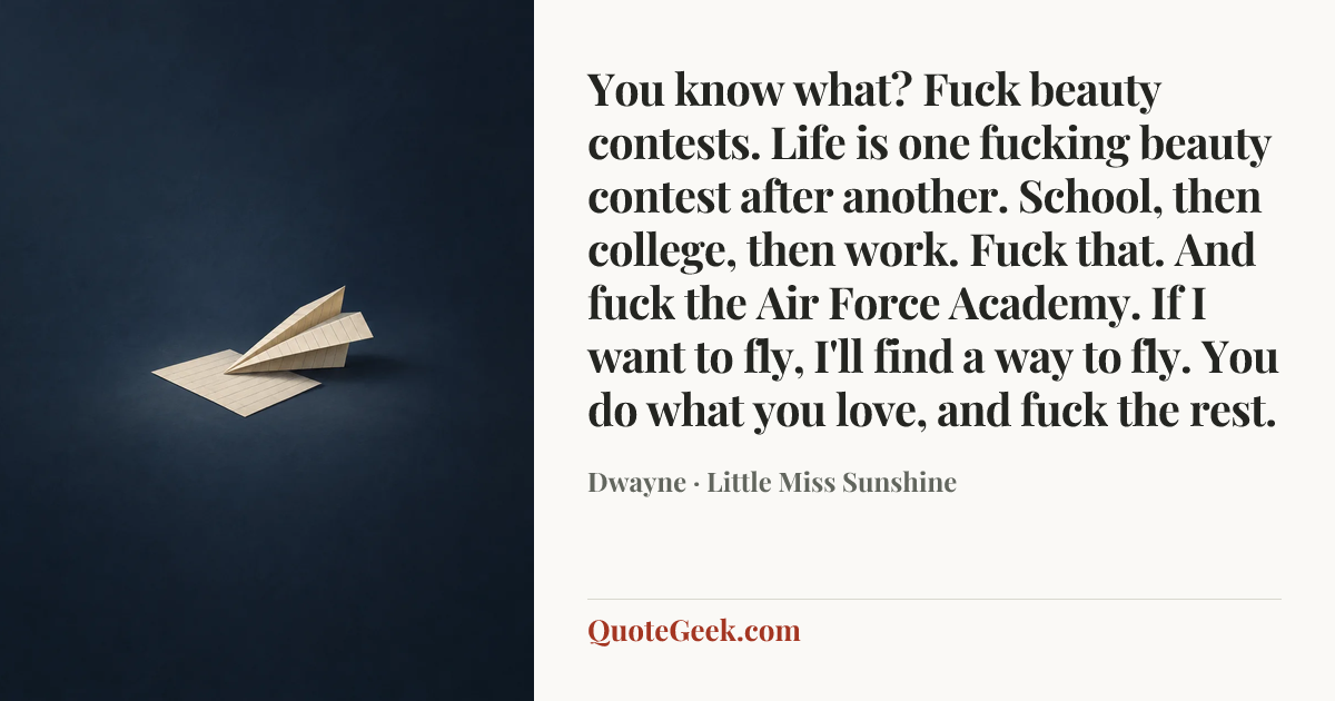 “You know what? Fuck beauty contests. Life is one fucking beauty contest after another. School, then college, then work. Fuck that. And fuck the Air Force Academy. If I want to fly, I'll find a way to fly. You do what you love, and fuck the rest.” — Dwayne · Little Miss Sunshine. Illustrated QuoteGeek card.