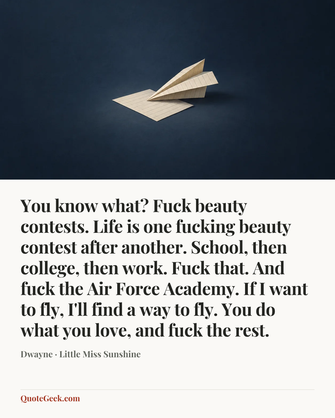 “You know what? Fuck beauty contests. Life is one fucking beauty contest after another. School, then college, then work. Fuck that. And fuck the Air Force Academy. If I want to fly, I'll find a way to fly. You do what you love, and fuck the rest.” — Dwayne · Little Miss Sunshine. Illustrated QuoteGeek card.