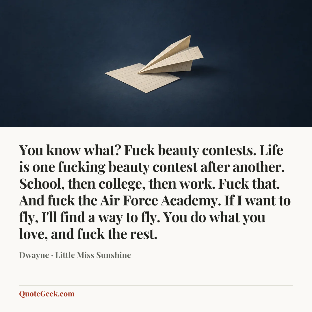 “You know what? Fuck beauty contests. Life is one fucking beauty contest after another. School, then college, then work. Fuck that. And fuck the Air Force Academy. If I want to fly, I'll find a way to fly. You do what you love, and fuck the rest.” — Dwayne · Little Miss Sunshine. Illustrated QuoteGeek card.