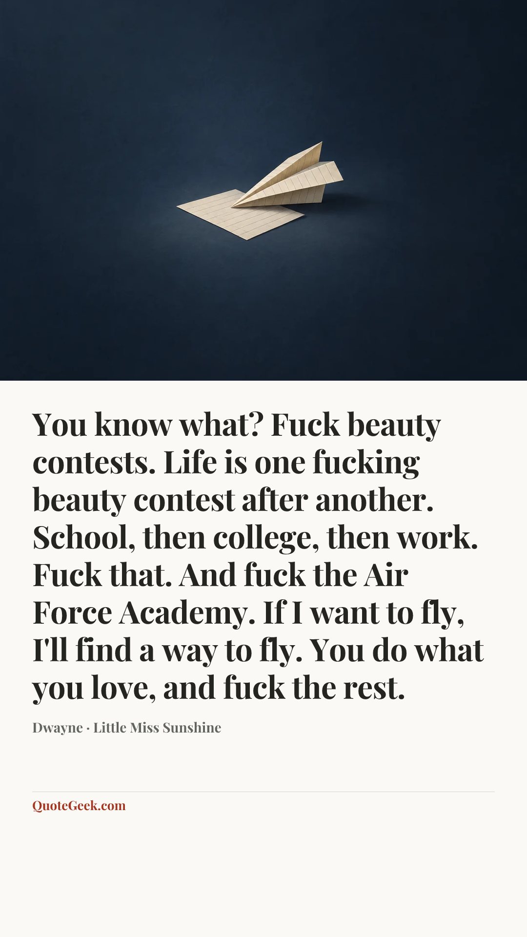 “You know what? Fuck beauty contests. Life is one fucking beauty contest after another. School, then college, then work. Fuck that. And fuck the Air Force Academy. If I want to fly, I'll find a way to fly. You do what you love, and fuck the rest.” — Dwayne · Little Miss Sunshine. Illustrated QuoteGeek card.