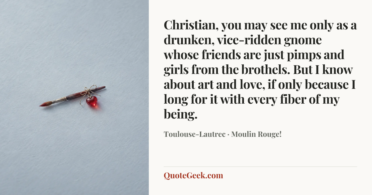 “Christian, you may see me only as a drunken, vice-ridden gnome whose friends are just pimps and girls from the brothels. But I know about art and love, if only because I long for it with every fiber of my being.” — Toulouse-Lautrec · Moulin Rouge!. Illustrated QuoteGeek card.