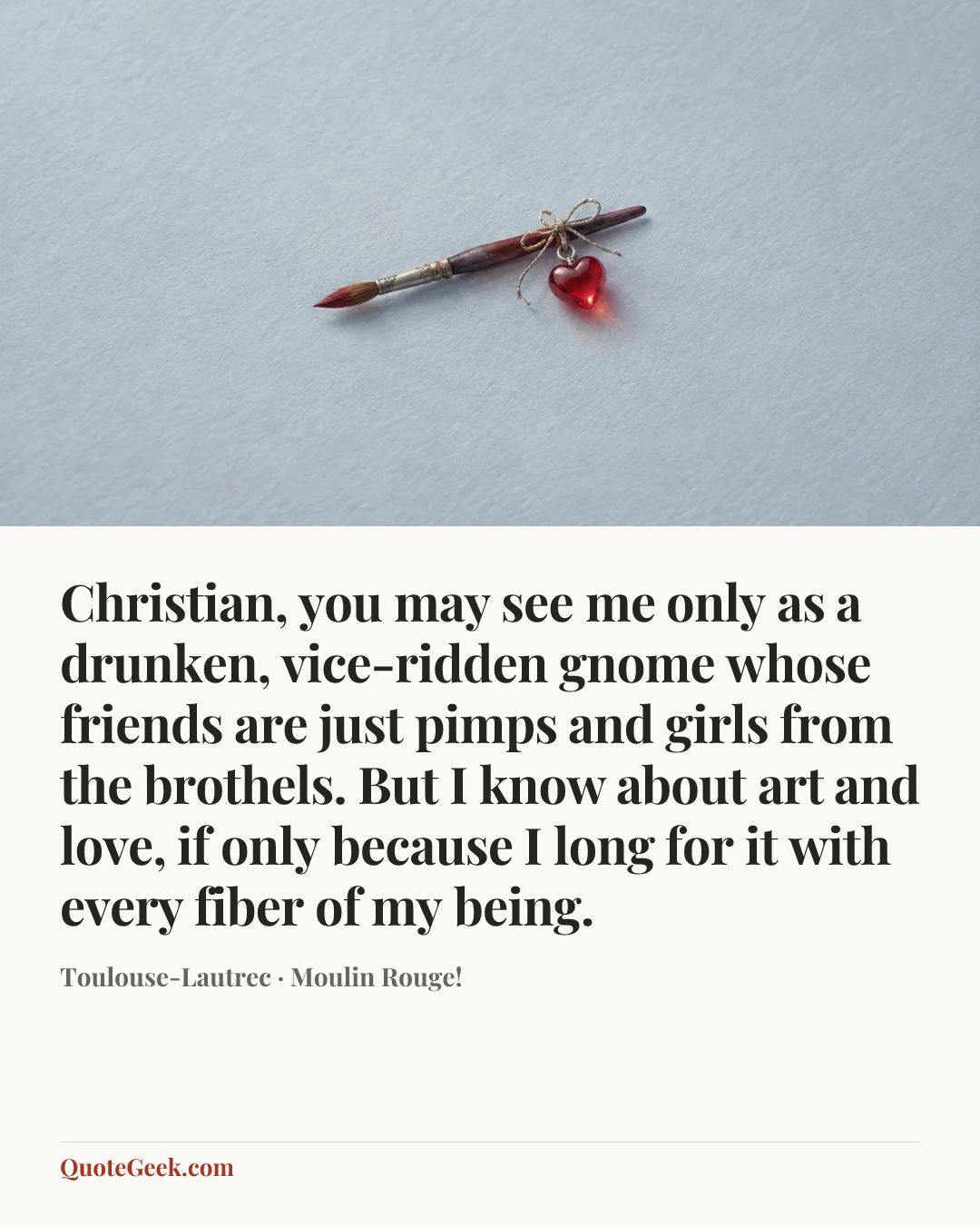 “Christian, you may see me only as a drunken, vice-ridden gnome whose friends are just pimps and girls from the brothels. But I know about art and love, if only because I long for it with every fiber of my being.” — Toulouse-Lautrec · Moulin Rouge!. Illustrated QuoteGeek card.