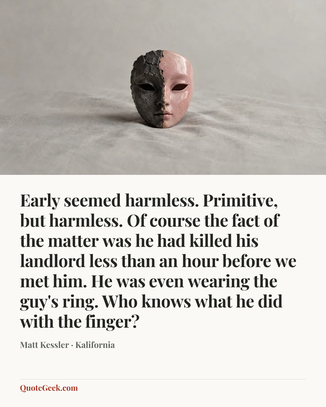 “Early seemed harmless. Primitive, but harmless. Of course the fact of the matter was he had killed his landlord less than an hour before we met him. He was even wearing the guy's ring. Who knows what he did with the finger?” — Matt Kessler · Kalifornia. Illustrated QuoteGeek card.