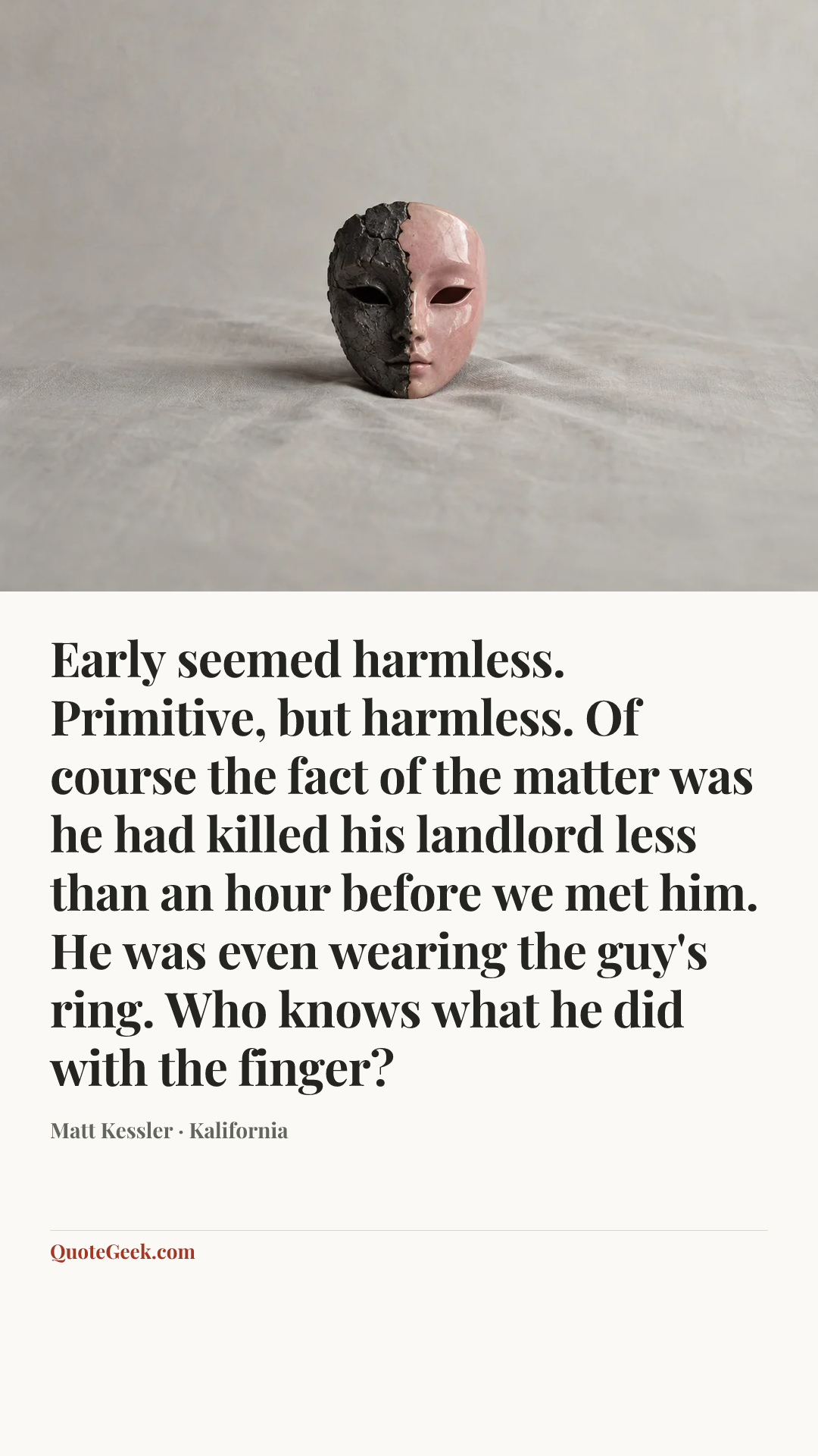 “Early seemed harmless. Primitive, but harmless. Of course the fact of the matter was he had killed his landlord less than an hour before we met him. He was even wearing the guy's ring. Who knows what he did with the finger?” — Matt Kessler · Kalifornia. Illustrated QuoteGeek card.