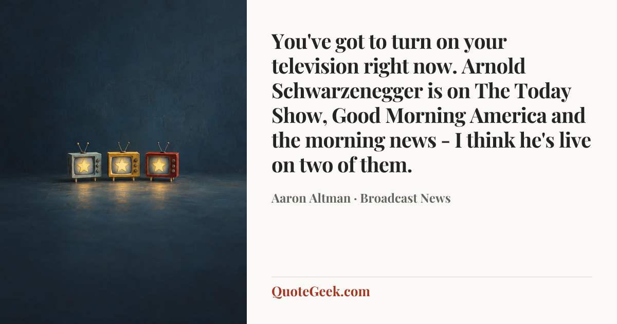 “You've got to turn on your television right now. Arnold Schwarzenegger is on The Today Show, Good Morning America and the morning news - I think he's live on two of them.” — Aaron Altman · Broadcast News. Illustrated QuoteGeek card.