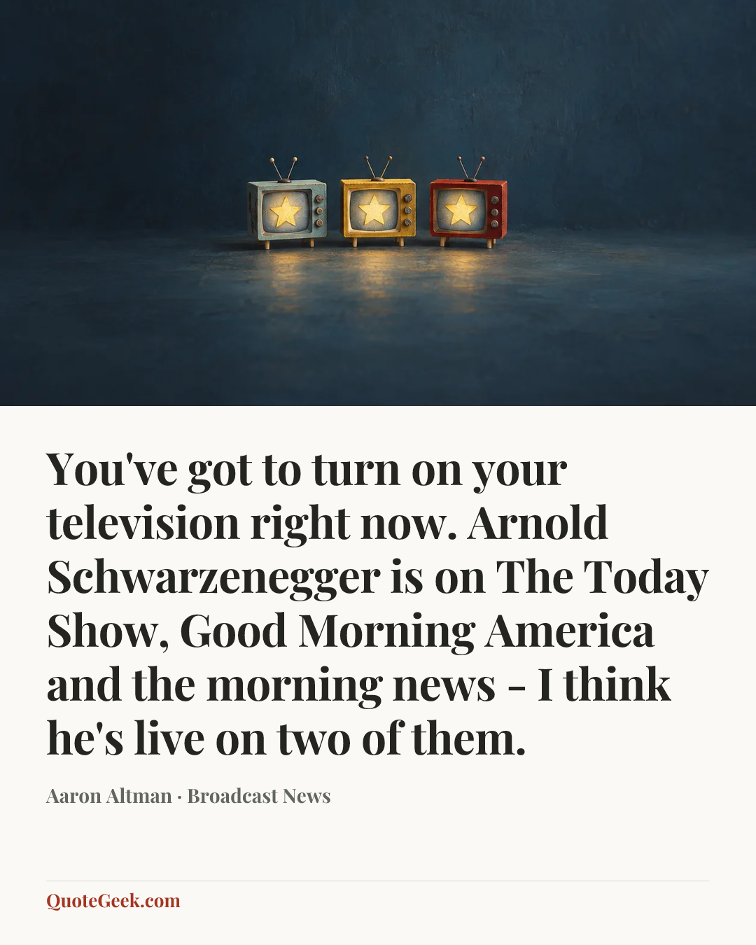 “You've got to turn on your television right now. Arnold Schwarzenegger is on The Today Show, Good Morning America and the morning news - I think he's live on two of them.” — Aaron Altman · Broadcast News. Illustrated QuoteGeek card.