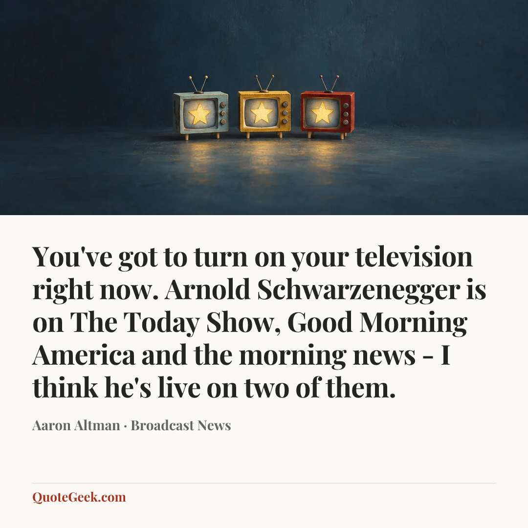 “You've got to turn on your television right now. Arnold Schwarzenegger is on The Today Show, Good Morning America and the morning news - I think he's live on two of them.” — Aaron Altman · Broadcast News. Illustrated QuoteGeek card.