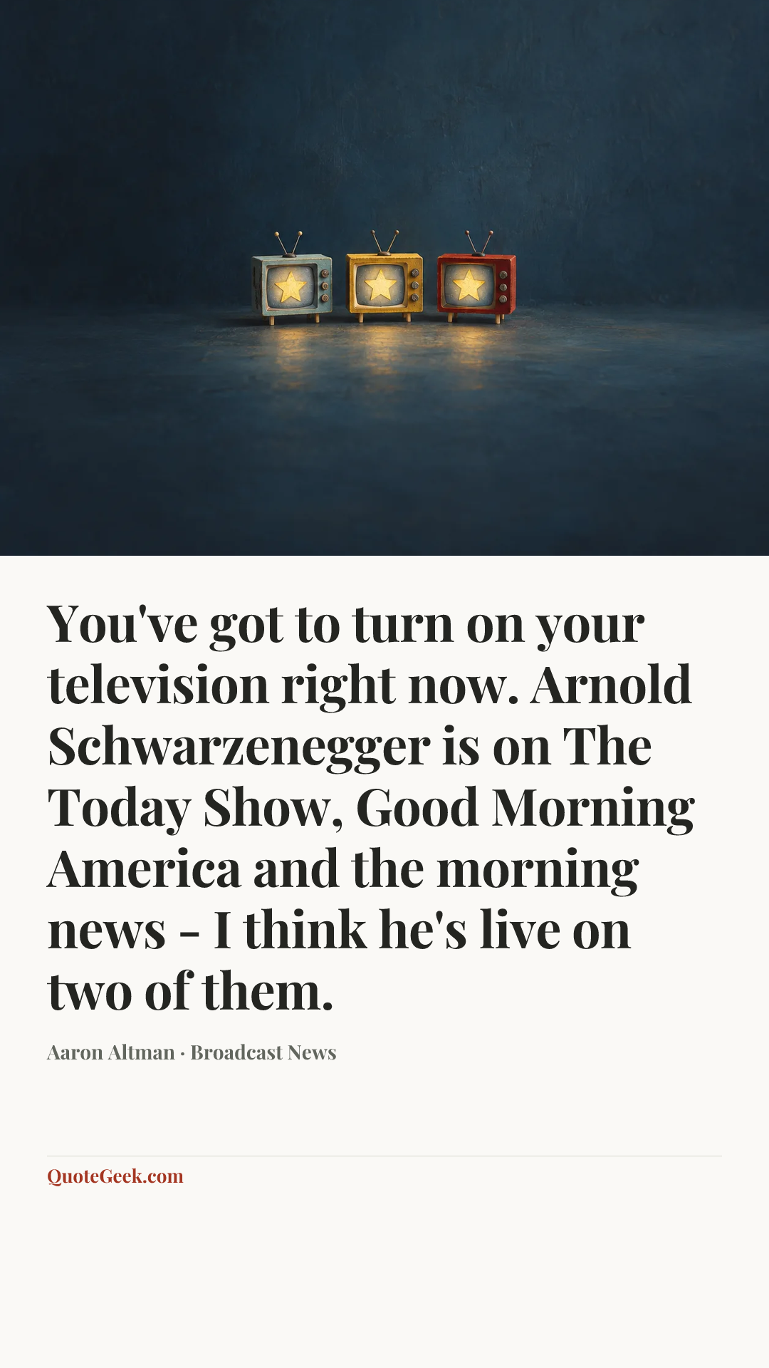 “You've got to turn on your television right now. Arnold Schwarzenegger is on The Today Show, Good Morning America and the morning news - I think he's live on two of them.” — Aaron Altman · Broadcast News. Illustrated QuoteGeek card.