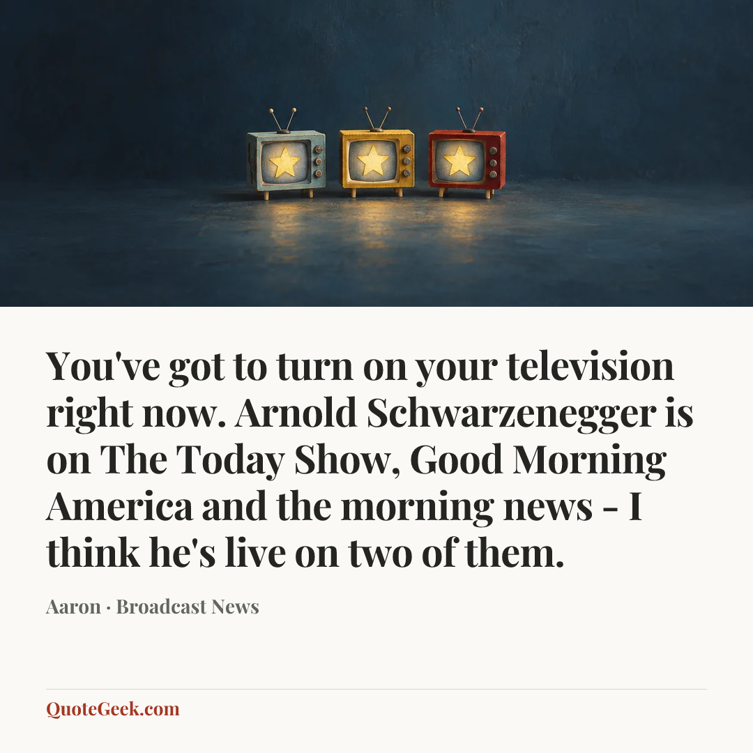 “You've got to turn on your television right now. Arnold Schwarzenegger is on The Today Show, Good Morning America and the morning news - I think he's live on two of them.” — Aaron · Broadcast News. Illustrated QuoteGeek card.
