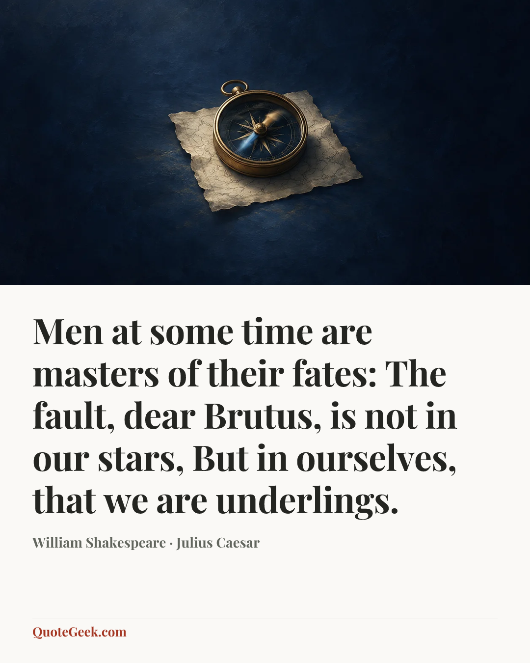 “Men at some time are masters of their fates:
The fault, dear Brutus, is not in our stars,
But in ourselves, that we are underlings.” — William Shakespeare · Julius Caesar. Illustrated QuoteGeek card.