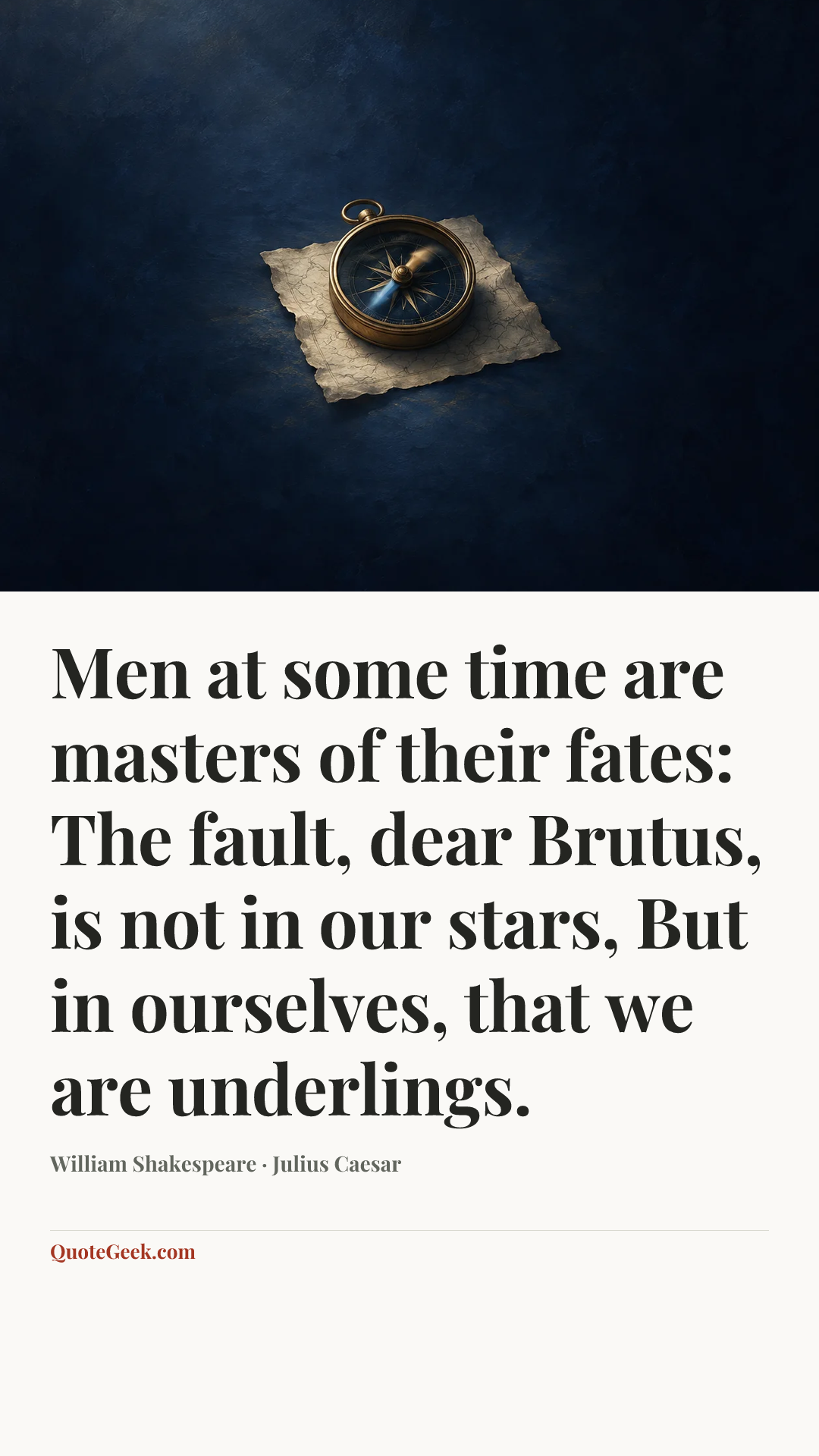 “Men at some time are masters of their fates:
The fault, dear Brutus, is not in our stars,
But in ourselves, that we are underlings.” — William Shakespeare · Julius Caesar. Illustrated QuoteGeek card.
