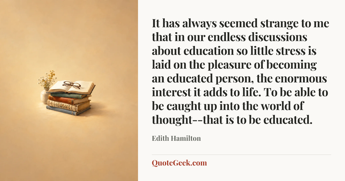 “It has always seemed strange to me that in our endless discussions about education so little stress is laid on the pleasure of becoming an educated person, the enormous interest it adds to life. To be able to be caught up into the world of thought--that is to be educated.” — Edith Hamilton. Illustrated QuoteGeek card.