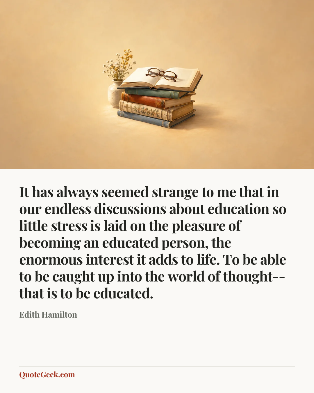 “It has always seemed strange to me that in our endless discussions about education so little stress is laid on the pleasure of becoming an educated person, the enormous interest it adds to life. To be able to be caught up into the world of thought--that is to be educated.” — Edith Hamilton. Illustrated QuoteGeek card.